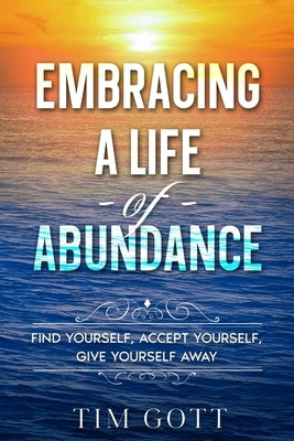 Embracing a Life of Abundance: Find Yourself, Accept Yourself, Give Yourself Away by Gott, Tim