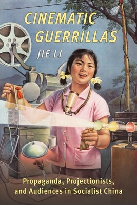 Cinematic Guerrillas: Propaganda, Projectionists, and Audiences in Socialist China by Li, Jie