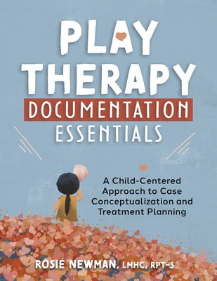 Play Therapy Documentation Essentials: A Child-Centered Approach to Case Conceptualization and Treatment Planning by Newman, Rosie