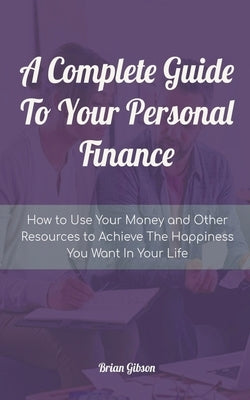 A Complete Guide To Your Personal Finance How to Use Your Money and Other Resources to Achieve The Happiness You Want In Your Life by Gibson, Brian