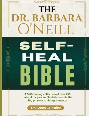 The Dr. Barbara O'Neill Self-Heal Bible: A Self-Healing Collection Of Over 250 Natural Recipes And Holistic Secrets The Big Pharma Is Hiding From You by Celestine, Amos