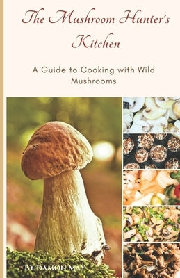 The Mushroom Hunter's Kitchen: A Guide To Cooking With Wild Mushrooms by May, Damon