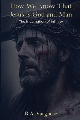 How We Know That Jesus is God and Man: The Incarnation of Infinity by Varghese, Roy Abraham