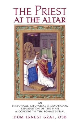 The Priest at the Altar: An Historical, Liturgical and Devotional Explanation of the Mass according to the Roman Missal by Graf, Dom Ernest