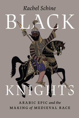 Black Knights: Arabic Epic and the Making of Medieval Race by Schine, Rachel