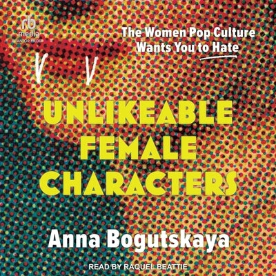 Unlikeable Female Characters: The Women Pop Culture Wants You to Hate by Bogutskaya, Anna