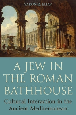 A Jew in the Roman Bathhouse: Cultural Interaction in the Ancient Mediterranean by Eliav, Yaron