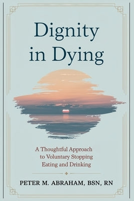 Dignity in Dying: A Thoughtful Approach to Voluntary Stopping Eating and Drinking by Abraham, Peter M.