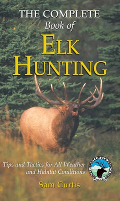 Complete Book of Elk Hunting: Tips And Tactics For All Weather And Habitat Conditions by Curtis, Sam