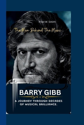 Barry Gibb: The Man Behind The Music - A Journey through Decades of Musical Brilliance. by W. Smith, Fred