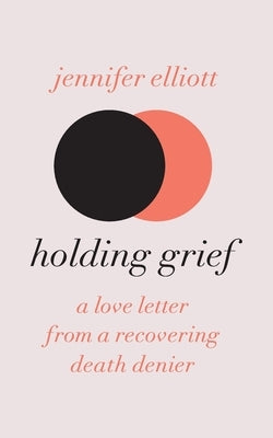 Holding Grief: A Love Letter from a Recovering Death Denier by Elliott, Jennifer