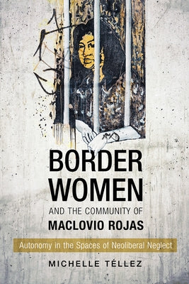 Border Women and the Community of Maclovio Rojas: Autonomy in the Spaces of Neoliberal Neglect by T&#233;llez, Michelle