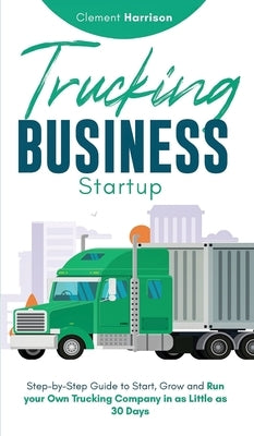 Trucking Business Startup: Step-by-Step Guide to Start, Grow and Run Your Own Trucking Company in as Little as 30 Days by Harrison, Clement