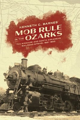 Mob Rule in the Ozarks: The Missouri and North Arkansas Railroad Strike, 1921-1923 by Barnes, Kenneth C.