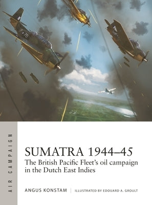 Sumatra 1944-45: The British Pacific Fleet's Oil Campaign in the Dutch East Indies by Konstam, Angus