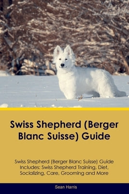 Swiss Shepherd (Berger Blanc Suisse) Guide Swiss Shepherd Guide Includes: Swiss Shepherd Training, Diet, Socializing, Care, Grooming, and More by Harris, Sean