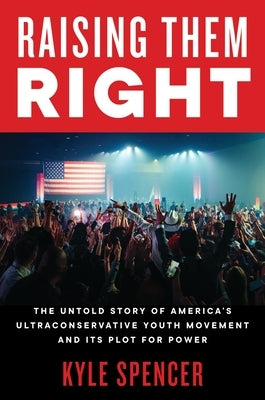 Raising Them Right: The Untold Story of America's Ultraconservative Youth Movement and Its Plot for Power by Spencer, Kyle