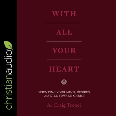 With All Your Heart Lib/E: Orienting Your Mind, Desires and Will Toward Christ by Troxel, A. Craig
