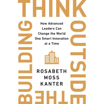 Think Outside the Building Lib/E: How Advanced Leaders Can Change the World One Smart Innovation at a Time by Kanter, Rosabeth Moss