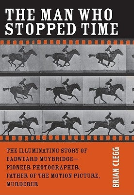 The Man Who Stopped Time: The Illuminating Story of Eadweard Muybridge ? Pioneer Photographer, Father of the Motion Picture, Murderer by Clegg, Brian
