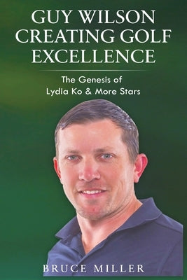 Guy Wilson Creating Golf Excellence: The Genesis of Lydia Ko & More Stars by Miller, Bruce