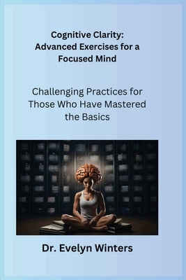 Cognitive Clarity: Advanced Exercises for a Focused Mind: Challenging Practices for Those Who Have Mastered the Basics by Winters, Evelyn