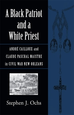 A Black Patriot and a White Priest: Andr? Cailloux and Claude Paschal Maistre in Civil War New Orleans by Ochs, Stephen J.