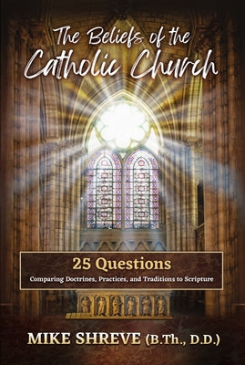 The Beliefs of the Catholic Church: 25 Questions Comparing Doctrines, Practices, and Traditions to Scriptures by Shreve, Mike