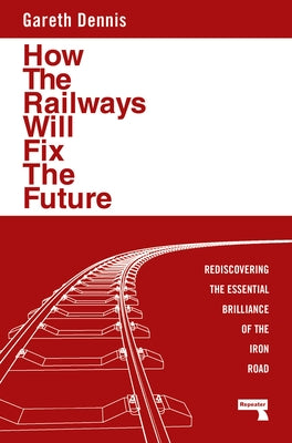 How the Railways Will Fix the Future: Rediscovering the Essential Brilliance of the Iron Road by Dennis, Gareth