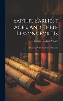 Earth's Earliest Ages, And Their Lessons For Us: Including A Treatise On Spiritualism by Pember, George Hawkins