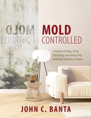 Mold Controlled: A Guide to Finding, Fixing, Preventing and Getting Help with Mold Problems in Homes by Banta, John