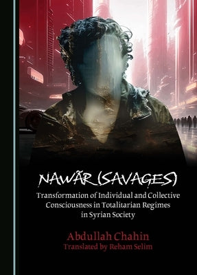 Naw?r (Savages): Transformation of Individual and Collective Consciousness in Totalitarian Regimes in Syrian Society by Chahin, Abdullah