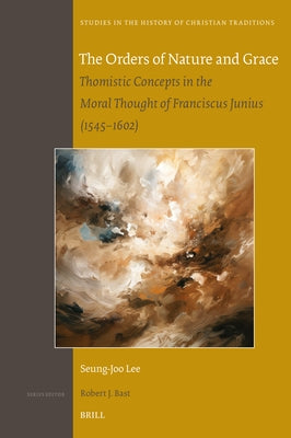 The Orders of Nature and Grace: Thomistic Concepts in the Moral Thought of Franciscus Junius (1545-1602) by Lee, Seung-Joo