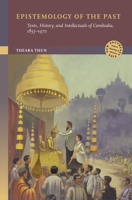 Epistemology of the Past: Texts, History, and Intellectuals of Cambodia, 1855-1970 by Thun, Theara