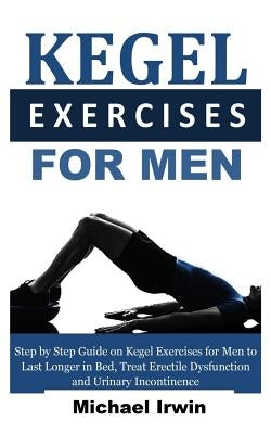 Kegel Exercises for Men: Step by Step Guide on Kegel Exercises for Men to Last Longer in Bed, Treat Erectile Dysfunction and Urinary Incontinen by Irwin, Michael