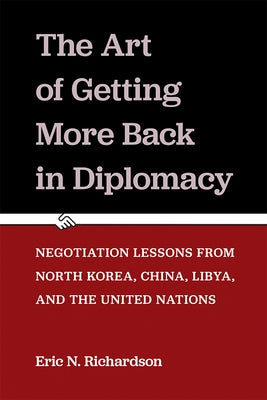 The Art of Getting More Back in Diplomacy: Negotiation Lessons from North Korea, China, Libya, and the United Nations by Richardson, Eric N.