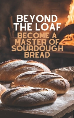 Beyond The Loaf: Become a Master of Sourdough Bread Advanced and Basic Sourdough Techniques Cookbook Featuring Creative Leaven Loaves Baking Recipes f by Doughfrey, Peter