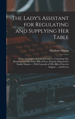 The Lady's Assistant for Regulating and Supplying Her Table: Being a Complete System of Cookery, Containing One Hundred and Fifty Select Bills of Fare by Mason, Charlotte