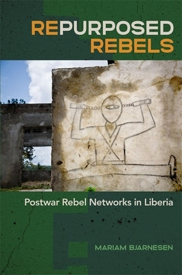 Repurposed Rebels: Postwar Rebel Networks in Liberia by Bjarnesen, Mariam