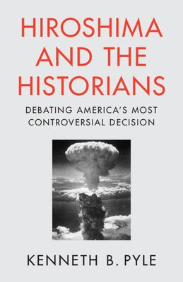 Hiroshima and the Historians: Debating America's Most Controversial Decision by Pyle, Kenneth B.