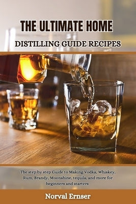 The Ultimate Home Distilling Guide Recipes: The step by step Guide to Making Vodka, Whiskey, Rum, Brandy, Moonshine, tequila, and more for beginners a by Ernser, Norval