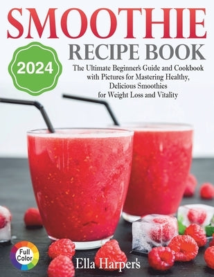 "Smoothie Recipe Book 2024: : The Ultimate Beginner's Guide and Cookbook with Pictures for Mastering Healthy, Delicious Smoothies for Weight Loss by Harper, Ella