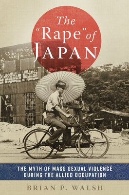 The Rape of Japan: The Myth of Mass Sexual Violence During the Allied Occupation by Walsh, Brian P.