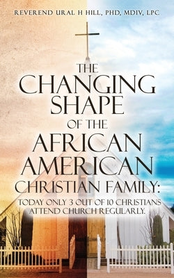 The Changing Shape of the African American Christian Family: Today only 3 out of 10 Christians attend Church regularly. by Hill MDIV Lcp, Reverend Ural H.