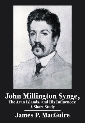 John Millington Synge, the Aran Islands, and His Influences: A Short Study by Macguire, James