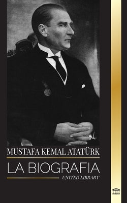 Mustafa Kemal Atat?rk: La biograf?a del Padre de los Turcos y fundador de la Turqu?a Moderna by Library, United