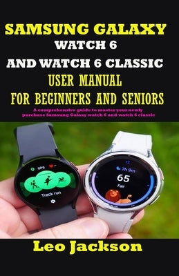 Samsung Galaxy Watch 6 and Watch 6 Classic User Manual for Beginners and Seniors: A comprehensive guide to master your newly purchase Samsung Galaxy w by Jackson, Leo