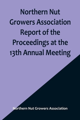 Northern Nut Growers Association Report of the Proceedings at the 13th Annual Meeting; Rochester, N.Y. September, 7, 8 and 9, 1922 by Nut Growers Association, Northern