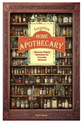 Forgotten Home Apothecary: Discover Potent Remedies for Everyday Ailments by Heath, Noah