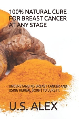 100% Natural Cure for Breast Cancer at Any Stage: Understanding Breast Cancer and Using Herbal (Root) to Cure It. by Alex, U. S.